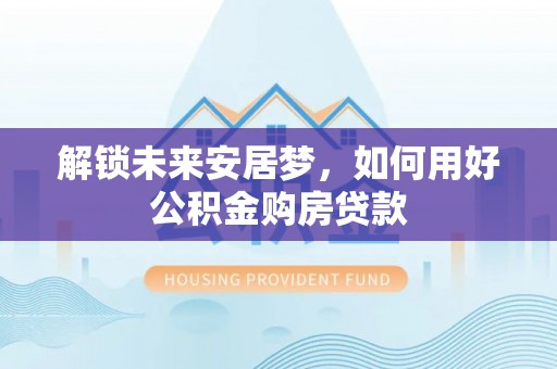 瑞金解锁未来安居梦，如何用好公积金购房贷款