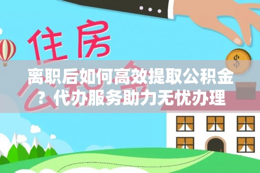 瑞金离职后如何高效提取公积金？代办服务助力无忧办理