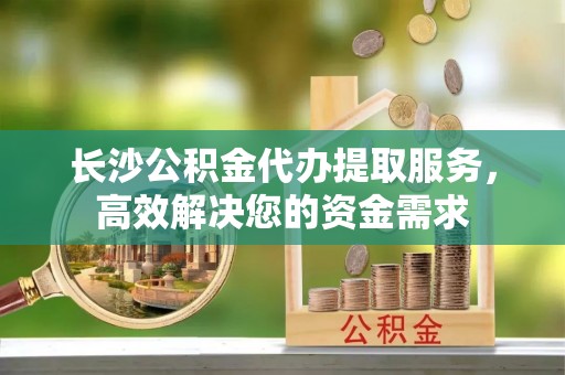 瑞金长沙公积金代办提取服务，高效解决您的资金需求