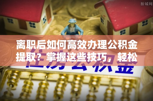 瑞金离职后如何高效办理公积金提取？掌握这些技巧，轻松搞定！