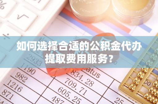 瑞金如何选择合适的公积金代办提取费用服务？