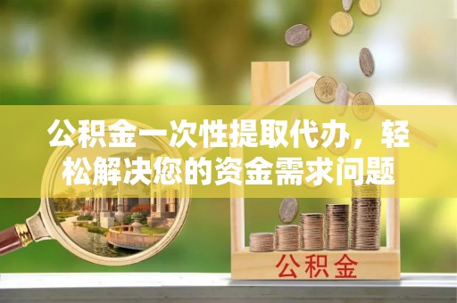瑞金公积金一次性提取代办，轻松解决您的资金需求问题
