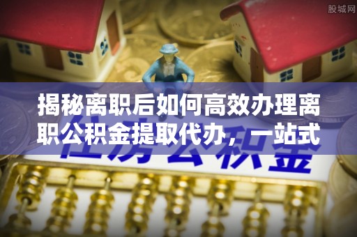 瑞金揭秘离职后如何高效办理离职公积金提取代办，一站式服务全解析