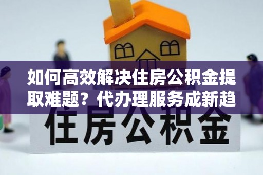 瑞金如何高效解决住房公积金提取难题？代办理服务成新趋势
