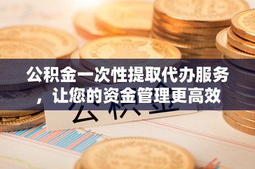 瑞金公积金一次性提取代办服务，让您的资金管理更高效