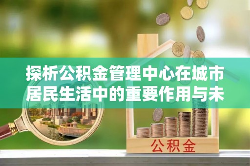 瑞金探析公积金管理中心在城市居民生活中的重要作用与未来发展趋势