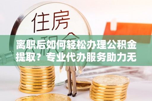 瑞金离职后如何轻松办理公积金提取？专业代办服务助力无忧