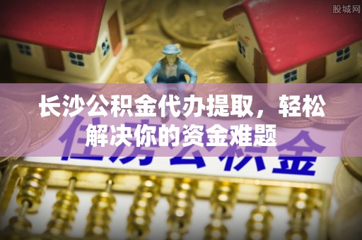 瑞金长沙公积金代办提取，轻松解决你的资金难题