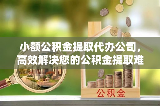 瑞金小额公积金提取代办公司，高效解决您的公积金提取难题