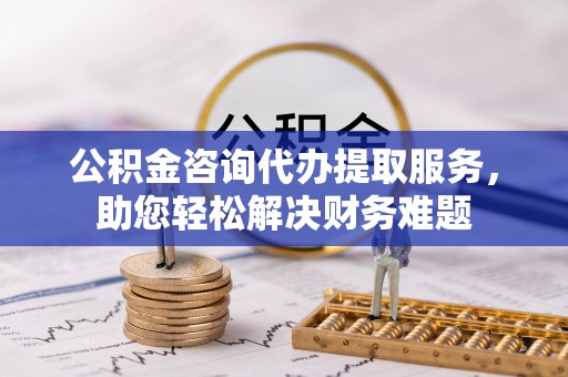 瑞金公积金咨询代办提取服务，助您轻松解决财务难题