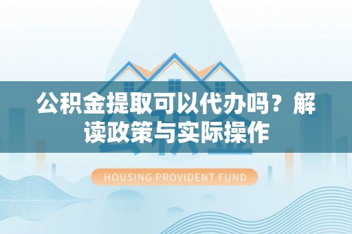 瑞金公积金提取可以代办吗？解读政策与实际操作