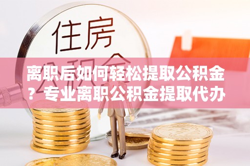 瑞金离职后如何轻松提取公积金？专业离职公积金提取代办服务指南