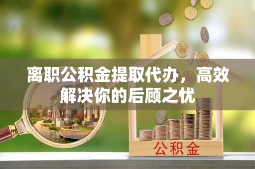 瑞金离职公积金提取代办，高效解决你的后顾之忧