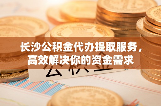 瑞金长沙公积金代办提取服务，高效解决你的资金需求