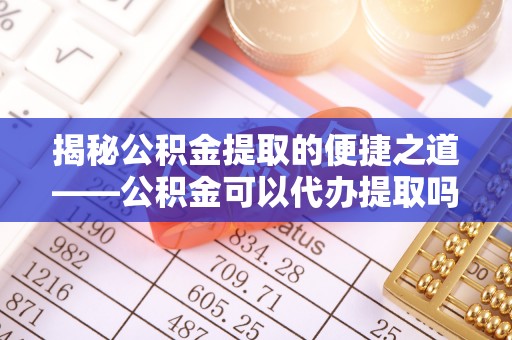 瑞金揭秘公积金提取的便捷之道——公积金可以代办提取吗？