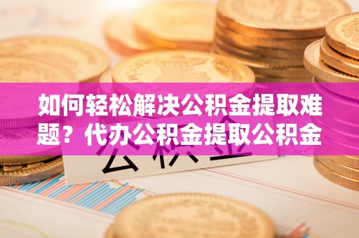 瑞金如何轻松解决公积金提取难题？代办公积金提取公积金服务详解
