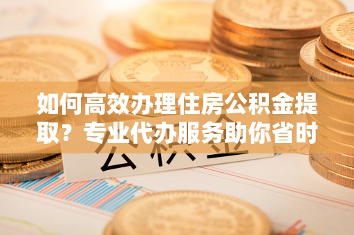 瑞金如何高效办理住房公积金提取？专业代办服务助你省时省力