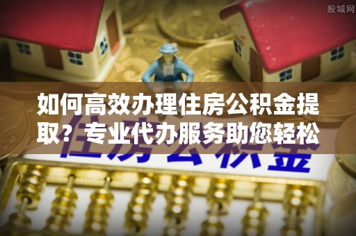 瑞金如何高效办理住房公积金提取？专业代办服务助您轻松搞定