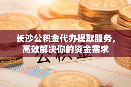 瑞金长沙公积金代办提取服务，高效解决你的资金需求