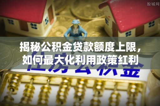 瑞金揭秘公积金贷款额度上限，如何最大化利用政策红利
