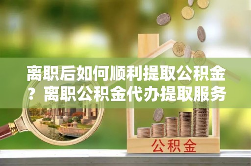 瑞金离职后如何顺利提取公积金？离职公积金代办提取服务来帮忙