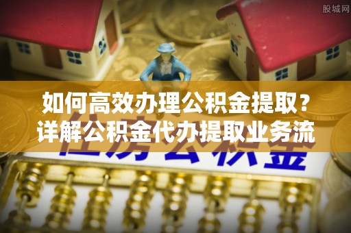 瑞金如何高效办理公积金提取？详解公积金代办提取业务流程与优势