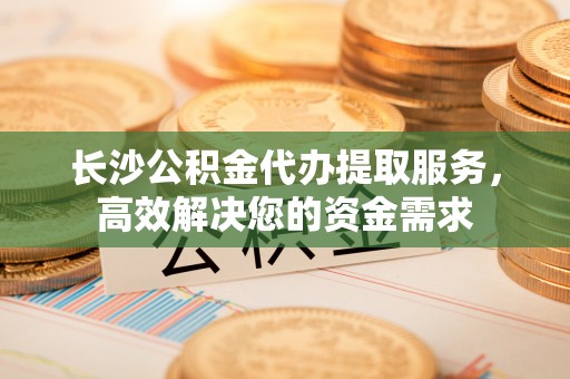 瑞金长沙公积金代办提取服务，高效解决您的资金需求